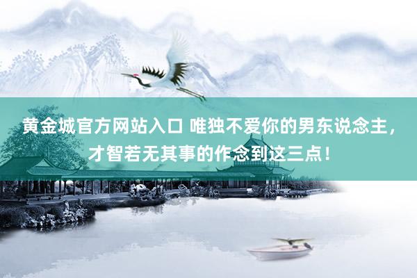 黄金城官方网站入口 唯独不爱你的男东说念主，才智若无其事的作念到这三点！