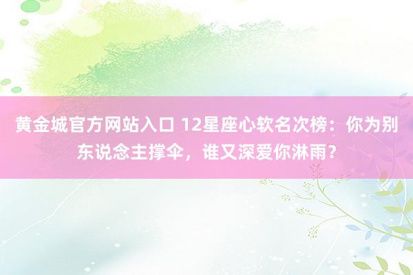 黄金城官方网站入口 12星座心软名次榜：你为别东说念主撑伞，谁又深爱你淋雨？