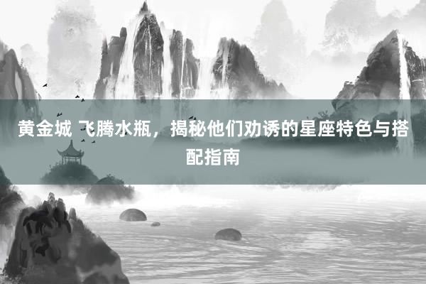 黄金城 飞腾水瓶，揭秘他们劝诱的星座特色与搭配指南