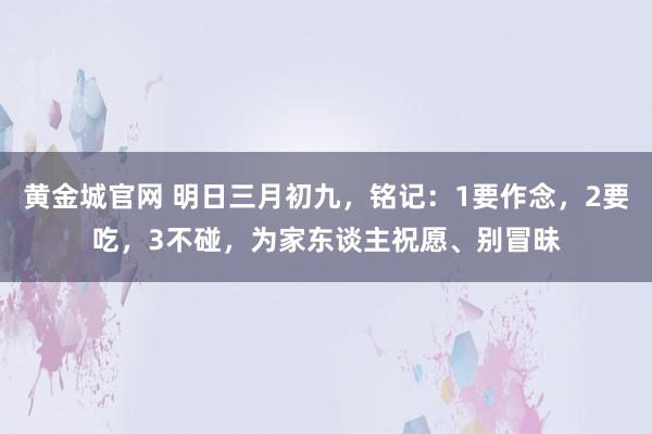 黄金城官网 明日三月初九，铭记：1要作念，2要吃，3不碰，为家东谈主祝愿、别冒昧