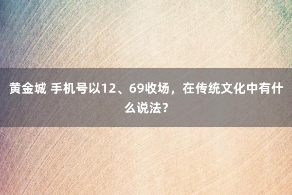 黄金城 手机号以12、69收场，在传统文化中有什么说法？