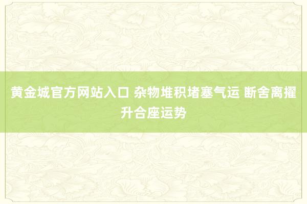 黄金城官方网站入口 杂物堆积堵塞气运 断舍离擢升合座运势