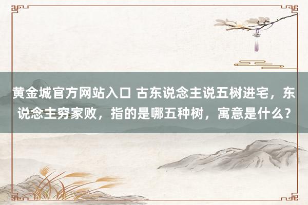 黄金城官方网站入口 古东说念主说五树进宅，东说念主穷家败，指的是哪五种树，寓意是什么？