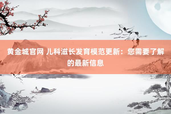 黄金城官网 儿科滋长发育模范更新：您需要了解的最新信息