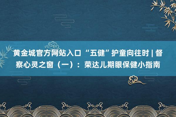 黄金城官方网站入口 “五健”护童向往时 | 督察心灵之窗（一）：荣达儿期眼保健小指南