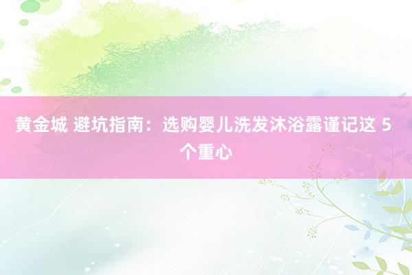 黄金城 避坑指南：选购婴儿洗发沐浴露谨记这 5 个重心