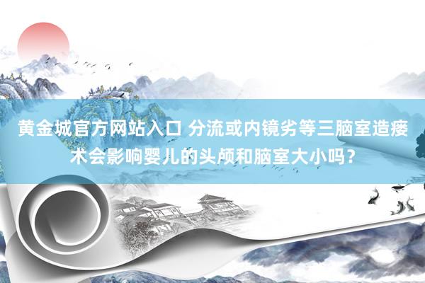 黄金城官方网站入口 分流或内镜劣等三脑室造瘘术会影响婴儿的头颅和脑室大小吗？