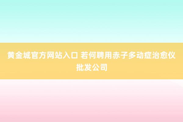 黄金城官方网站入口 若何聘用赤子多动症治愈仪批发公司