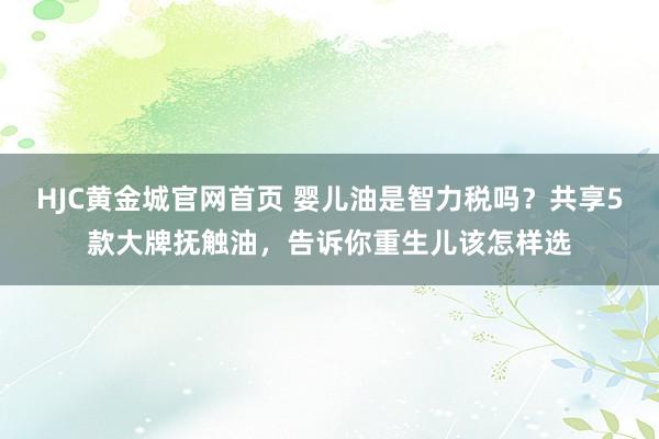 HJC黄金城官网首页 婴儿油是智力税吗？共享5款大牌抚触油，告诉你重生儿该怎样选