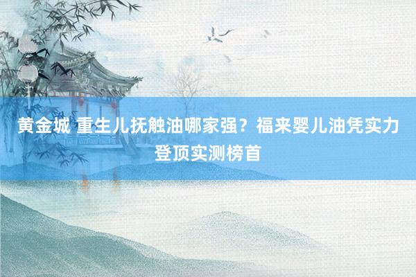 黄金城 重生儿抚触油哪家强？福来婴儿油凭实力登顶实测榜首