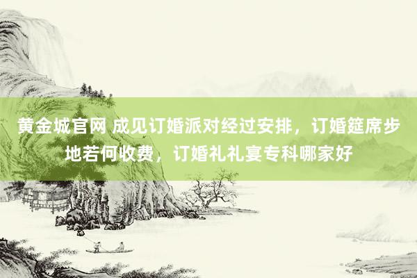 黄金城官网 成见订婚派对经过安排，订婚筵席步地若何收费，订婚礼礼宴专科哪家好