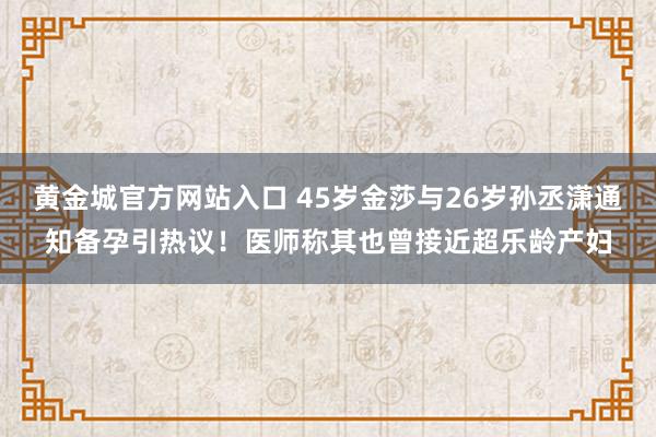 黄金城官方网站入口 45岁金莎与26岁孙丞潇通知备孕引热议！医师称其也曾接近超乐龄产妇