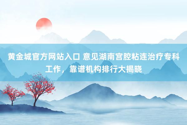 黄金城官方网站入口 意见湖南宫腔粘连治疗专科工作，靠谱机构排行大揭晓