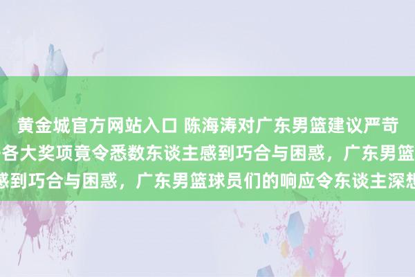 黄金城官方网站入口 陈海涛对广东男篮建议严苛条目，CBA定约一公开各大奖项竟令悉数东谈主感到巧合与困惑，广东男篮球员们的响应令东谈主深想