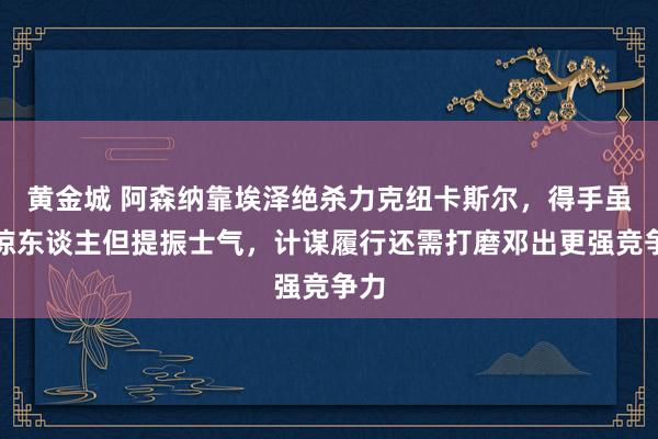 黄金城 阿森纳靠埃泽绝杀力克纽卡斯尔，得手虽不惊东谈主但提振士气，计谋履行还需打磨邓出更强竞争力