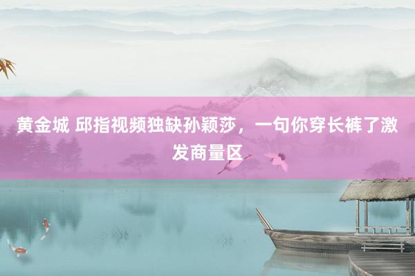 黄金城 邱指视频独缺孙颖莎，一句你穿长裤了激发商量区