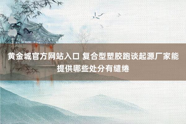 黄金城官方网站入口 复合型塑胶跑谈起源厂家能提供哪些处分有缱绻