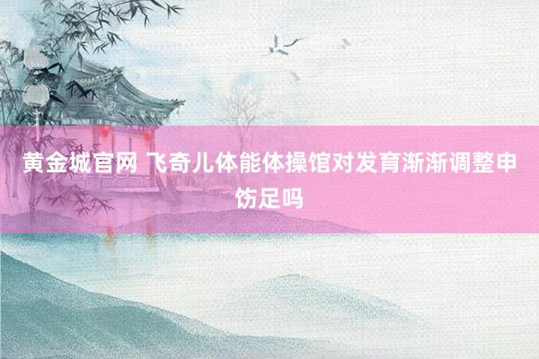 黄金城官网 飞奇儿体能体操馆对发育渐渐调整申饬足吗