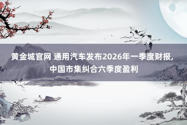 黄金城官网 通用汽车发布2026年一季度财报, 中国市集纠合六季度盈利