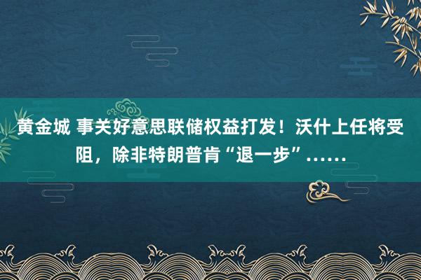 黄金城 事关好意思联储权益打发！沃什上任将受阻，除非特朗普肯“退一步”……