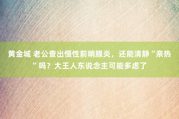 黄金城 老公查出慢性前哨腺炎，还能清静“亲热”吗？大王人东说念主可能多虑了