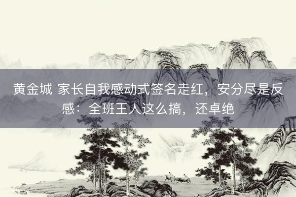 黄金城 家长自我感动式签名走红，安分尽是反感：全班王人这么搞，还卓绝