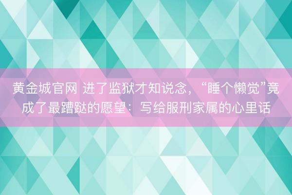 黄金城官网 进了监狱才知说念，“睡个懒觉”竟成了最蹧跶的愿望：写给服刑家属的心里话