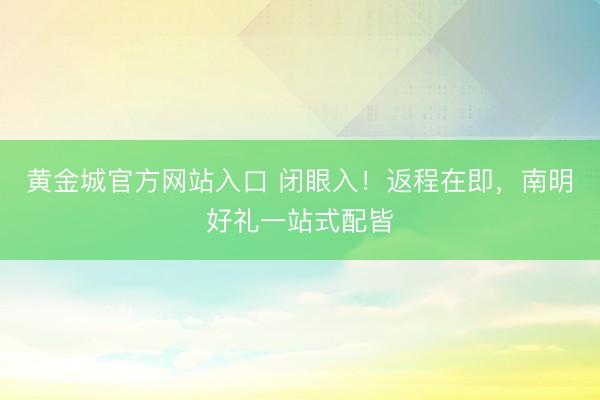 黄金城官方网站入口 闭眼入！返程在即，南明好礼一站式配皆