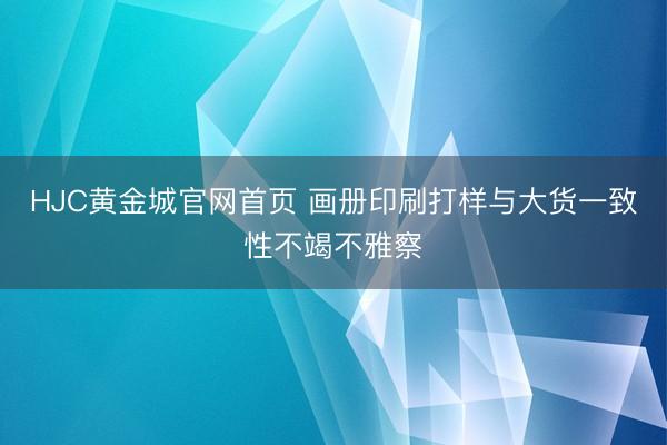 HJC黄金城官网首页 画册印刷打样与大货一致性不竭不雅察