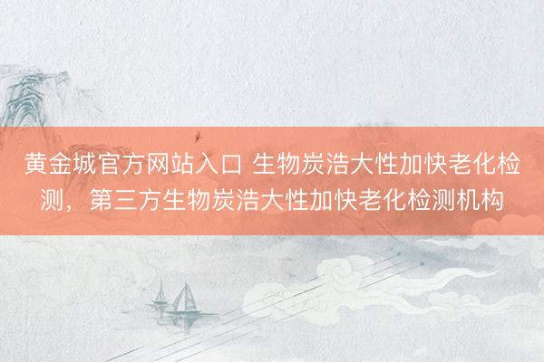 黄金城官方网站入口 生物炭浩大性加快老化检测，第三方生物炭浩大性加快老化检测机构