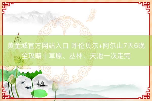黄金城官方网站入口 呼伦贝尔+阿尔山7天6晚全攻略｜草原、丛林、天池一次走完