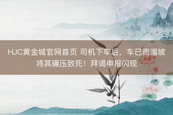 HJC黄金城官网首页 司机下车后，车已而溜坡将其碾压致死！拜谒申报闪现