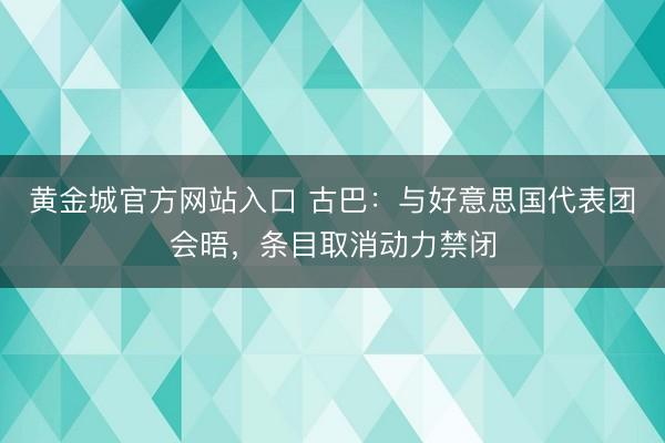 黄金城官方网站入口 古巴：与好意思国代表团会晤，条目取消动力禁闭
