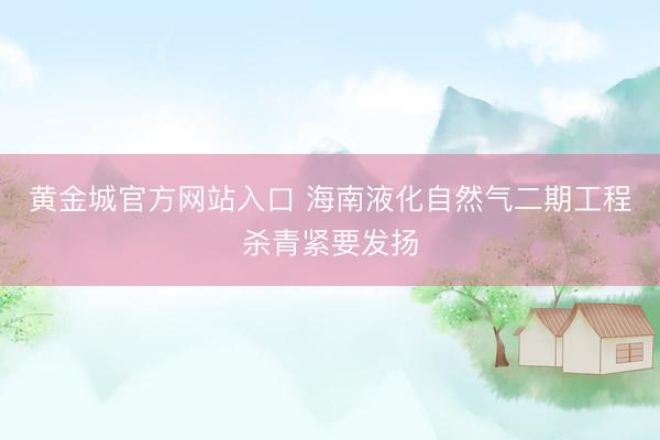 黄金城官方网站入口 海南液化自然气二期工程杀青紧要发扬