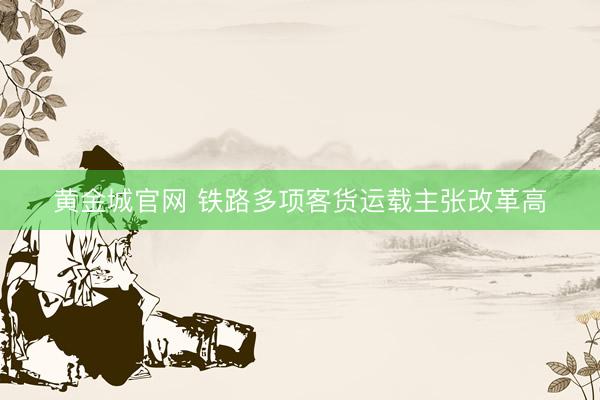 黄金城官网 铁路多项客货运载主张改革高