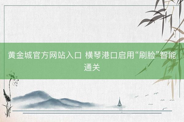 黄金城官方网站入口 横琴港口启用“刷脸”智能通关