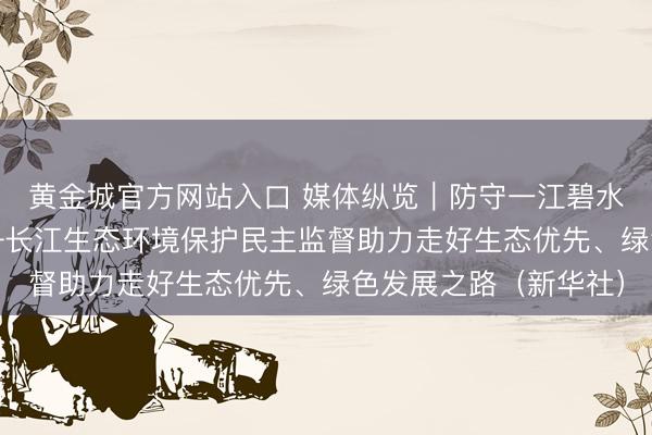 黄金城官方网站入口 媒体纵览｜防守一江碧水 画出最大齐心圆——长江生态环境保护民主监督助力走好生态优先、绿色发展之路（新华社）