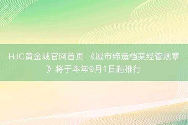 HJC黄金城官网首页 《城市缔造档案经管规章》将于本年9月1日起推行
