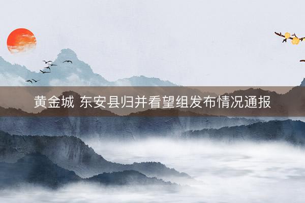 黄金城 东安县归并看望组发布情况通报