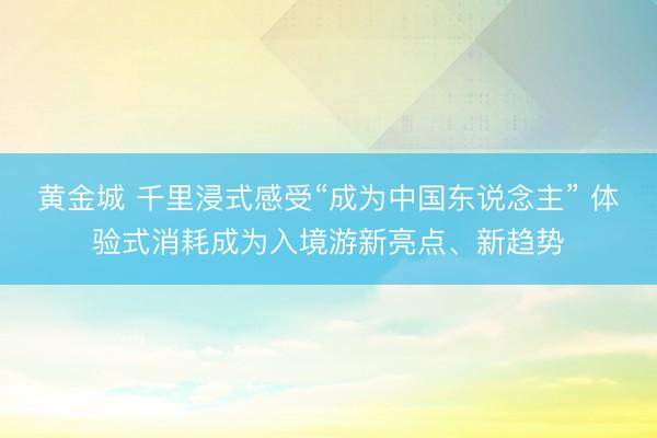 黄金城 千里浸式感受“成为中国东说念主” 体验式消耗成为入境游新亮点、新趋势